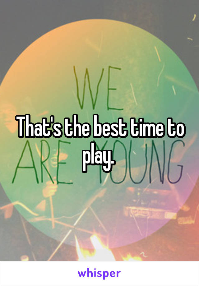 That's the best time to play. 