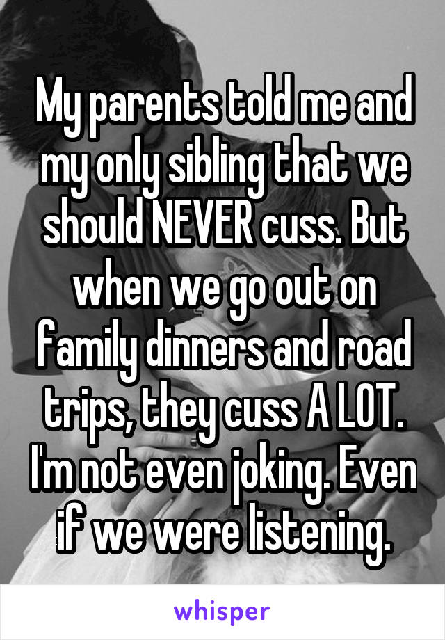 My parents told me and my only sibling that we should NEVER cuss. But when we go out on family dinners and road trips, they cuss A LOT. I'm not even joking. Even if we were listening.