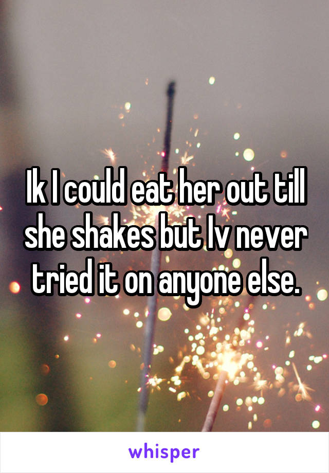 Ik I could eat her out till she shakes but Iv never tried it on anyone else.