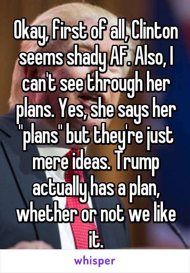 Okay, first of all, Clinton seems shady AF. Also, I can't see through her plans. Yes, she says her "plans" but they're just mere ideas. Trump actually has a plan, whether or not we like it.