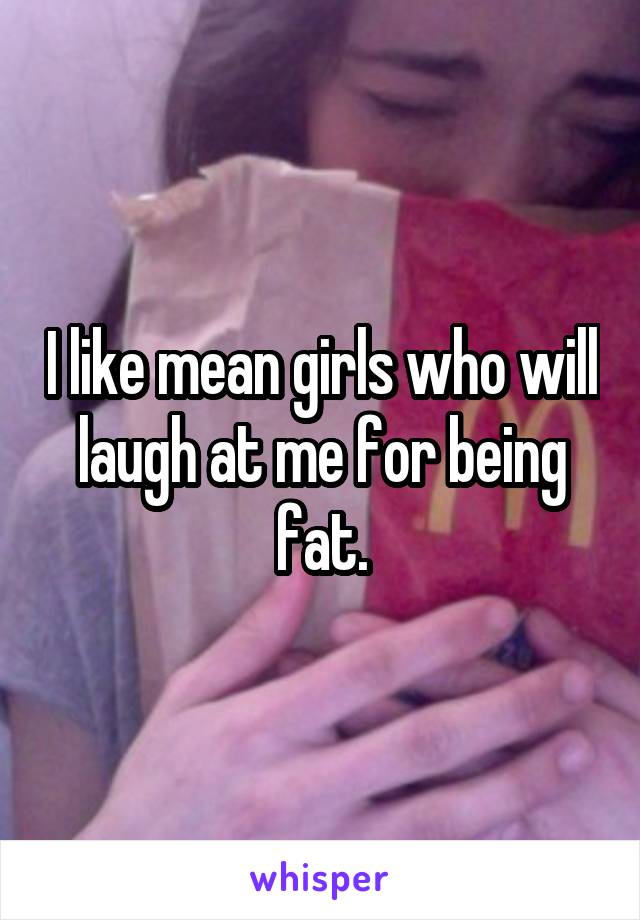 I like mean girls who will laugh at me for being fat.