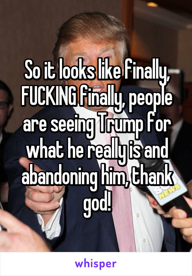 So it looks like finally, FUCKING finally, people are seeing Trump for what he really is and abandoning him, thank god!