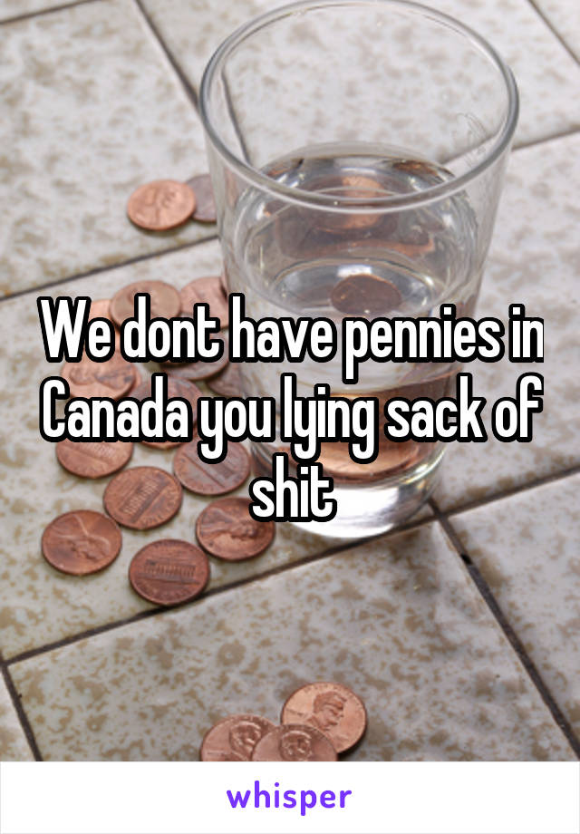 We dont have pennies in Canada you lying sack of shit