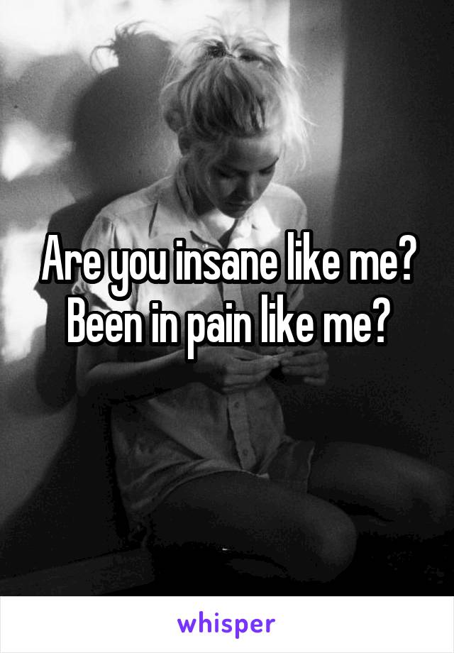 Are you insane like me?
Been in pain like me?

