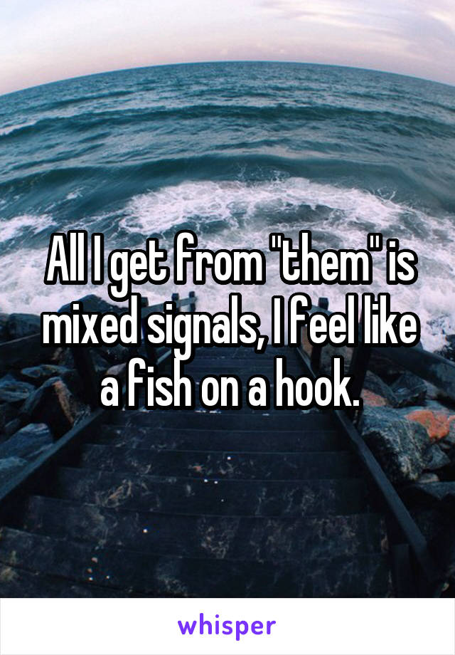 All I get from "them" is mixed signals, I feel like a fish on a hook.