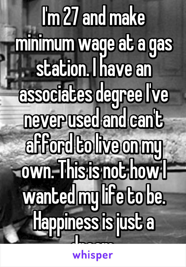 I'm 27 and make minimum wage at a gas station. I have an associates degree I've never used and can't afford to live on my own. This is not how I wanted my life to be. Happiness is just a dream.