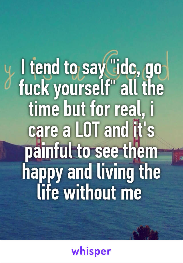 I tend to say "idc, go fuck yourself" all the time but for real, i care a LOT and it's painful to see them happy and living the life without me 