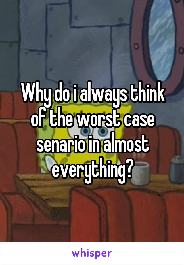 Why do i always think of the worst case senario in almost everything?