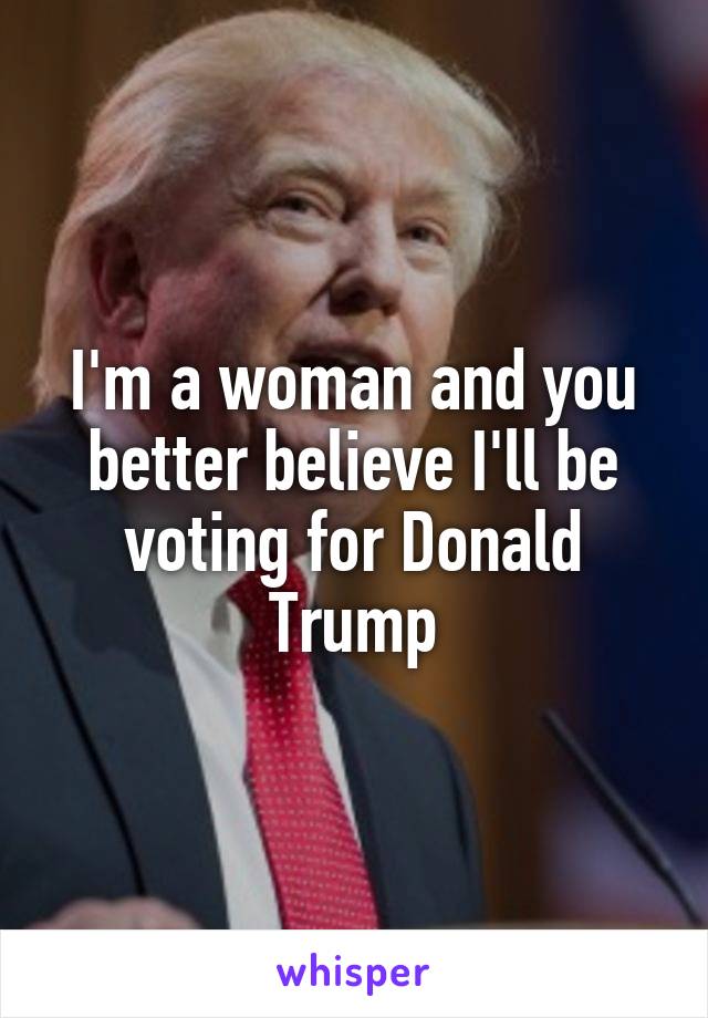 I'm a woman and you better believe I'll be voting for Donald Trump