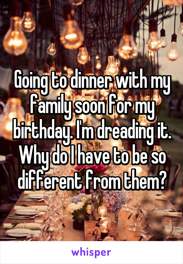 Going to dinner with my family soon for my birthday. I'm dreading it. Why do I have to be so different from them?