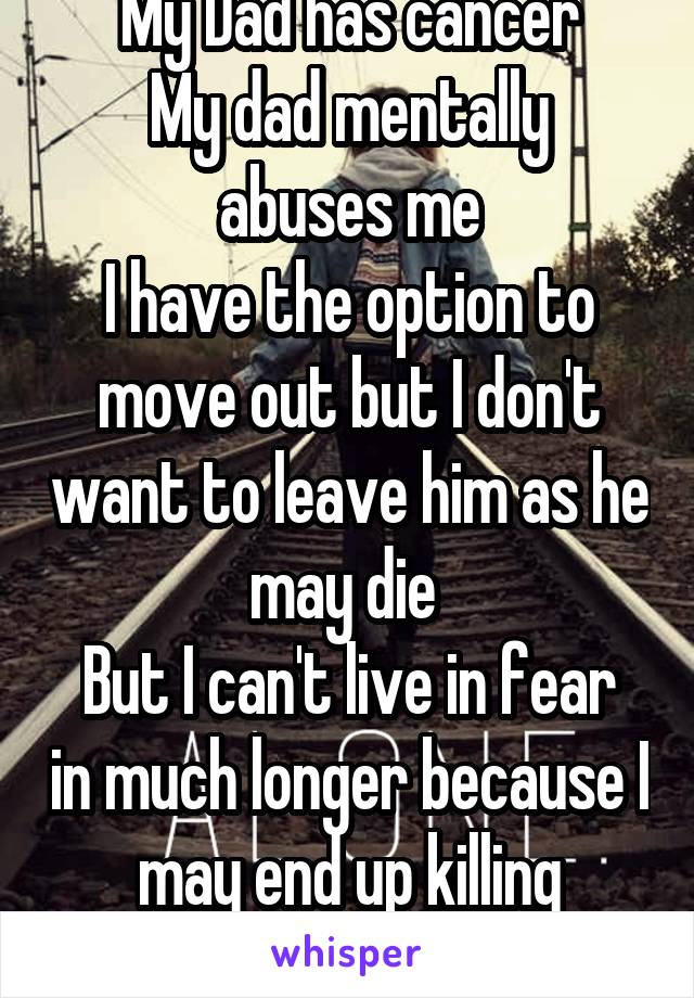 My Dad has cancer
My dad mentally abuses me
I have the option to move out but I don't want to leave him as he may die 
But I can't live in fear in much longer because I may end up killing myself