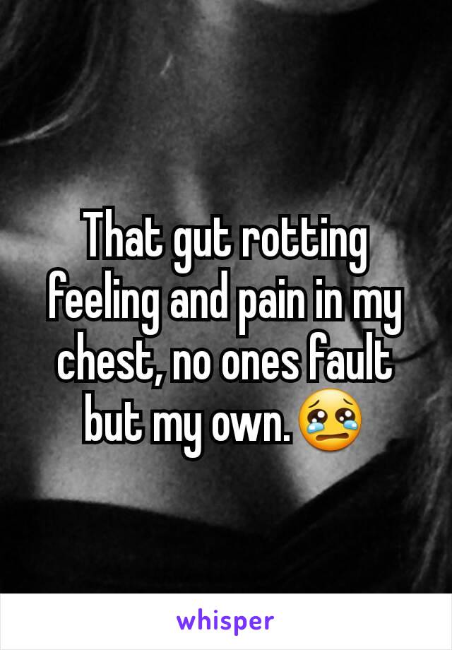 That gut rotting feeling and pain in my chest, no ones fault but my own.😢