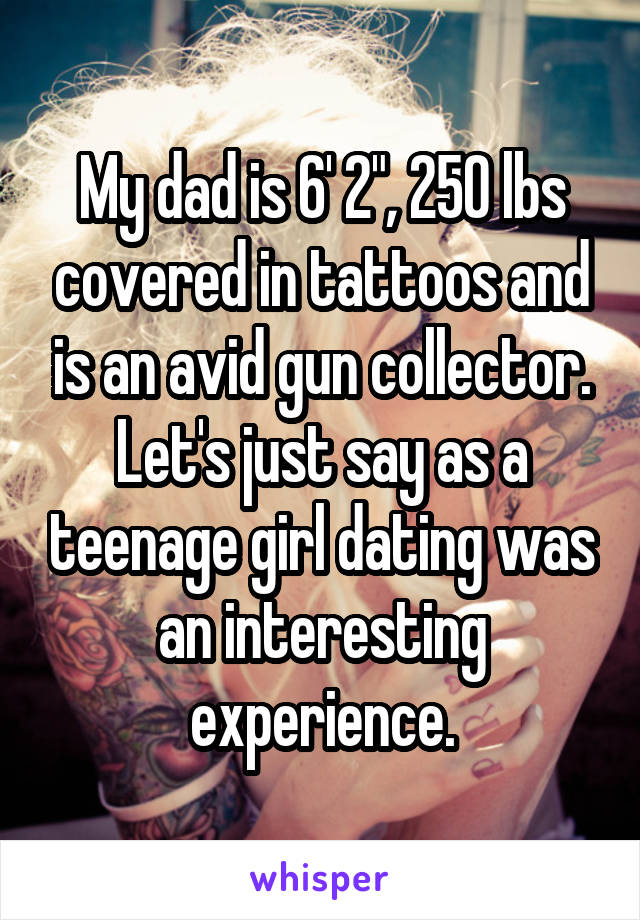 My dad is 6' 2", 250 lbs covered in tattoos and is an avid gun collector. Let's just say as a teenage girl dating was an interesting experience.
