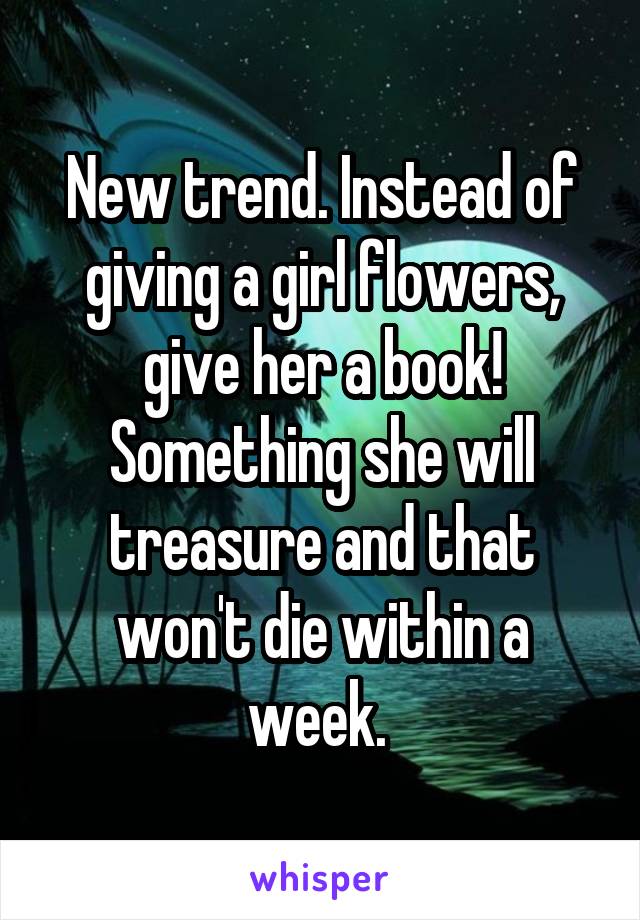 New trend. Instead of giving a girl flowers, give her a book! Something she will treasure and that won't die within a week. 
