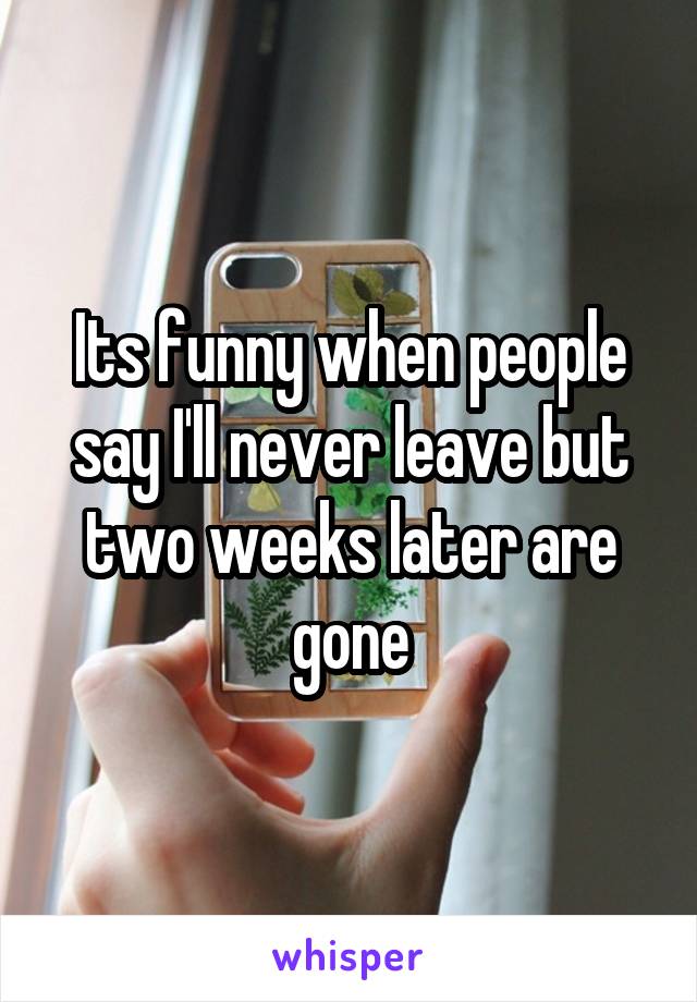 Its funny when people say I'll never leave but two weeks later are gone