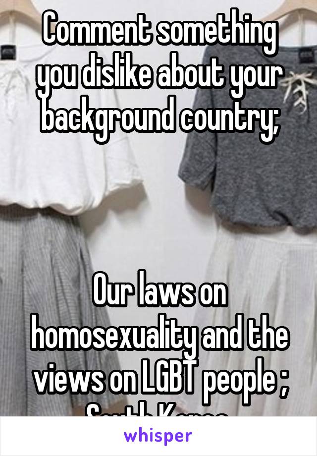 Comment something you dislike about your background country;



Our laws on homosexuality and the views on LGBT people ; South Korea 