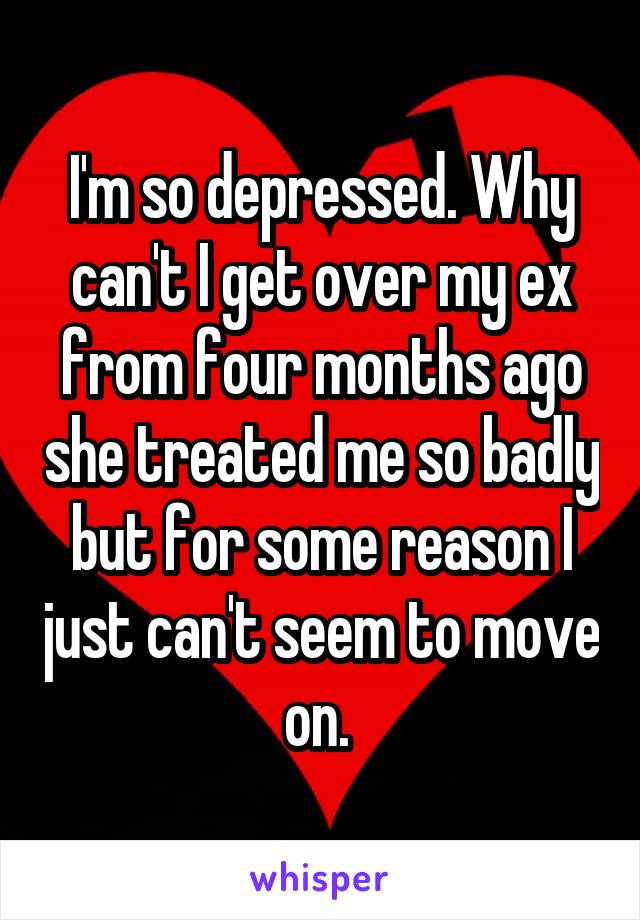 I'm so depressed. Why can't I get over my ex from four months ago she treated me so badly but for some reason I just can't seem to move on. 