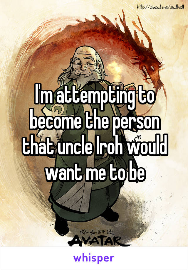 I'm attempting to become the person that uncle Iroh would want me to be