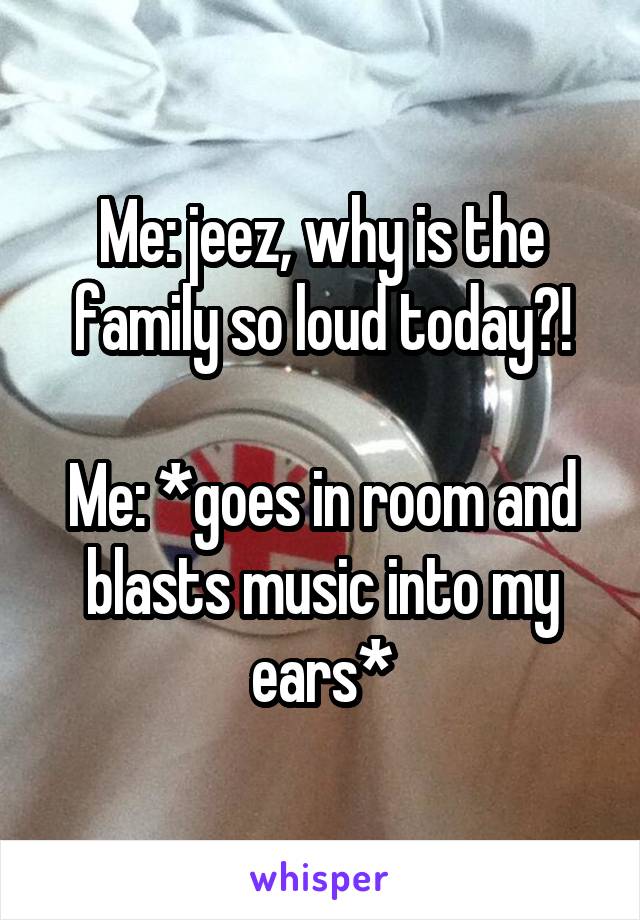 Me: jeez, why is the family so loud today?!

Me: *goes in room and blasts music into my ears*