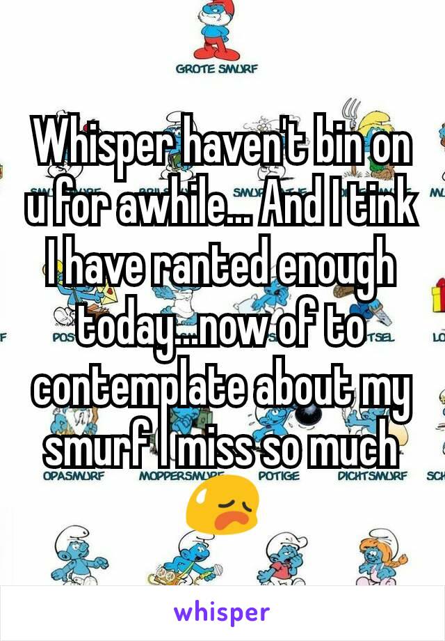 Whisper haven't bin on u for awhile... And I tink I have ranted enough today...now of to contemplate about my smurf I miss so much😥