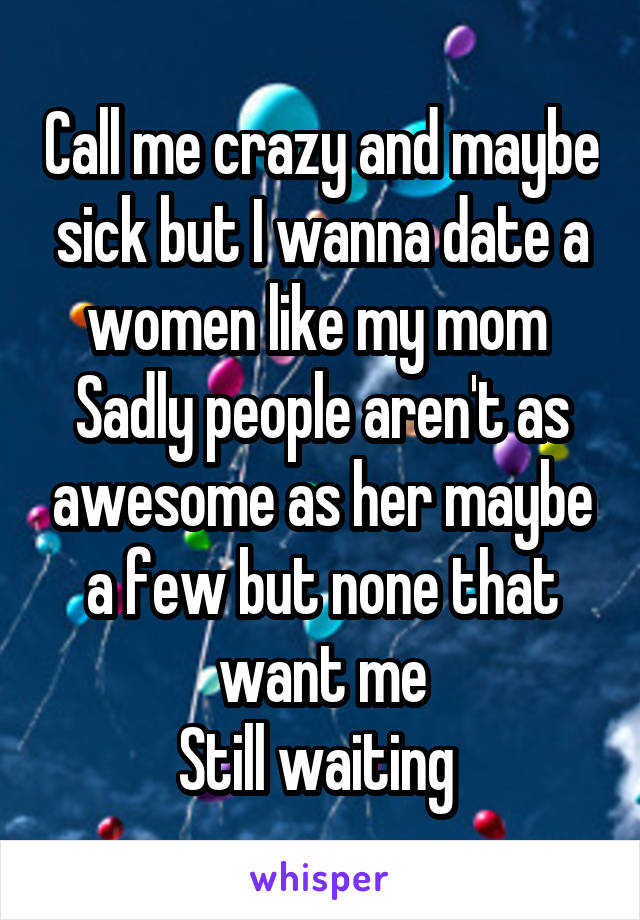 Call me crazy and maybe sick but I wanna date a women like my mom 
Sadly people aren't as awesome as her maybe a few but none that want me
Still waiting 