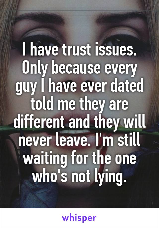 I have trust issues. Only because every guy I have ever dated told me they are different and they will never leave. I'm still waiting for the one who's not lying.