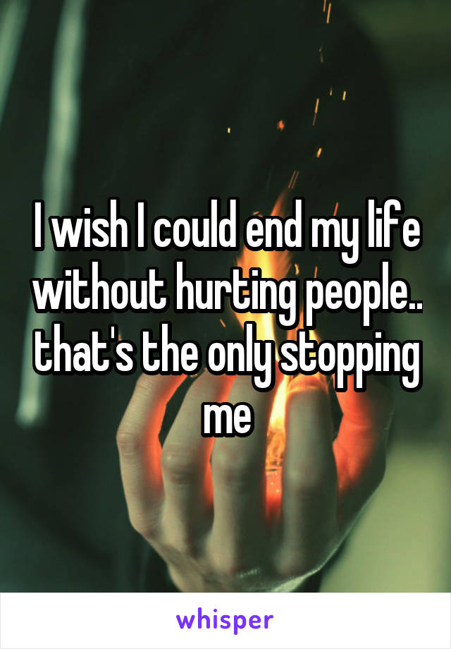 I wish I could end my life without hurting people.. that's the only stopping me