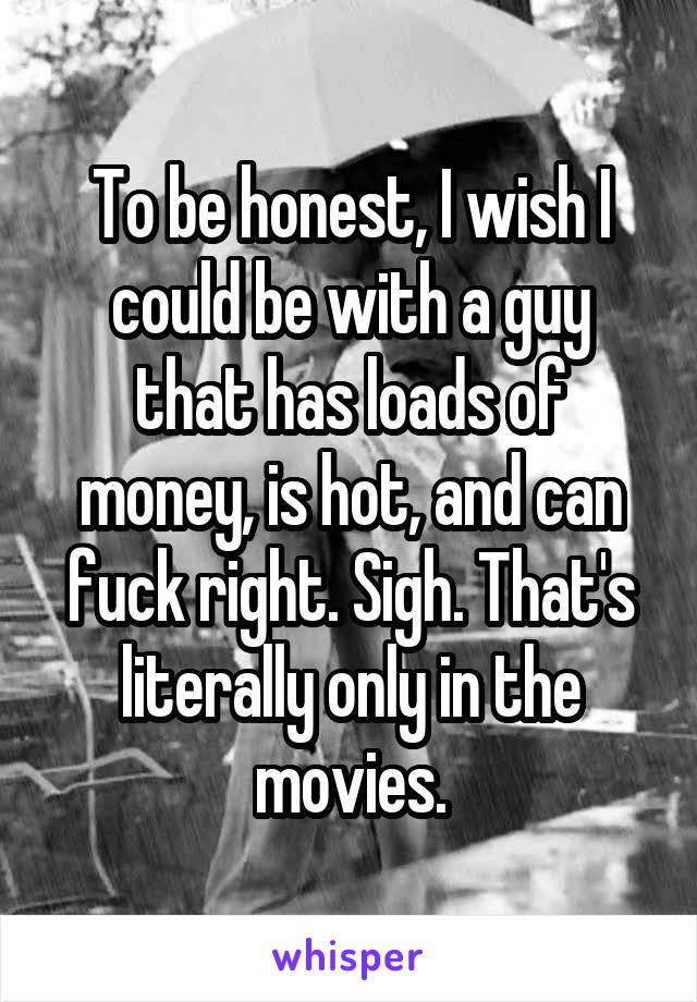 To be honest, I wish I could be with a guy that has loads of money, is hot, and can fuck right. Sigh. That's literally only in the movies.