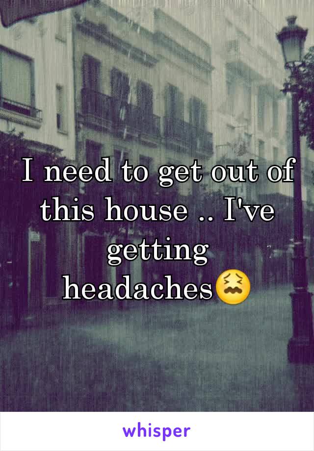 I need to get out of this house .. I've getting headaches😖