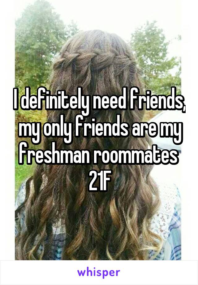 I definitely need friends, my only friends are my freshman roommates 
21F
