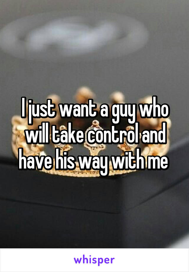 I just want a guy who will take control and have his way with me 