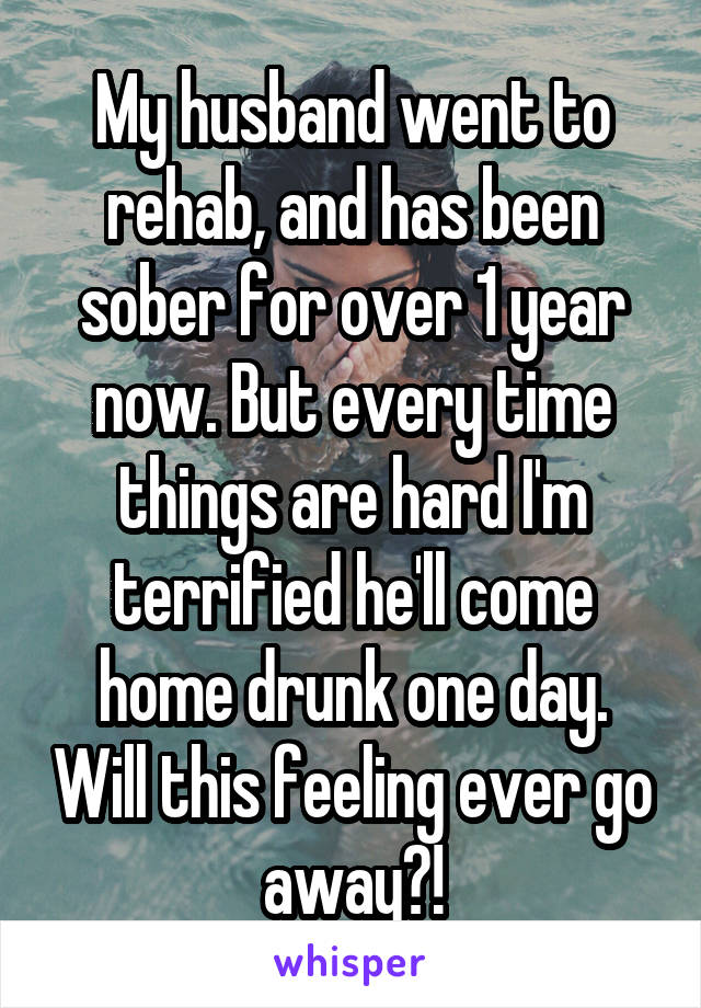 My husband went to rehab, and has been sober for over 1 year now. But every time things are hard I'm terrified he'll come home drunk one day. Will this feeling ever go away?!