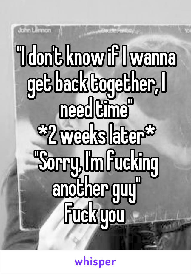"I don't know if I wanna get back together, I need time"
*2 weeks later*
"Sorry, I'm fucking another guy"
Fuck you 
