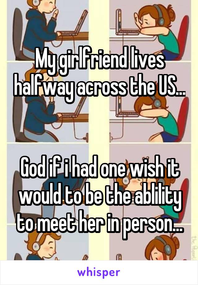 My girlfriend lives halfway across the US... 

God if i had one wish it would to be the ablility to meet her in person...