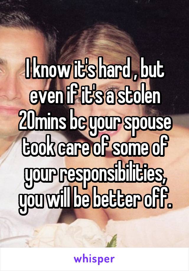 I know it's hard , but even if it's a stolen 20mins bc your spouse took care of some of your responsibilities, you will be better off.