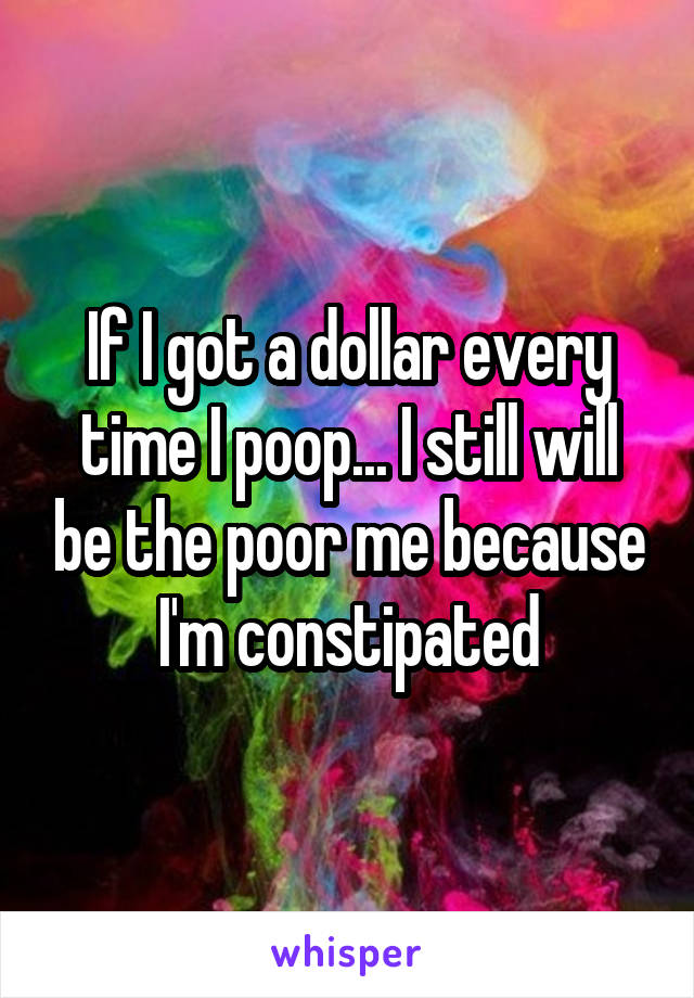If I got a dollar every time I poop... I still will be the poor me because I'm constipated