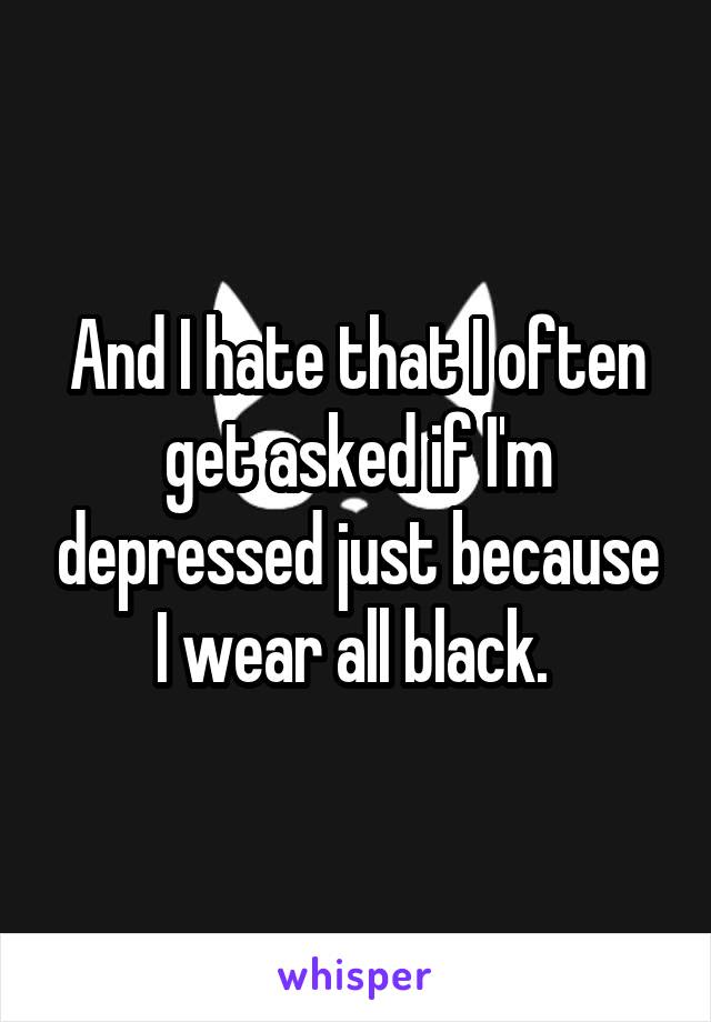And I hate that I often get asked if I'm depressed just because I wear all black. 