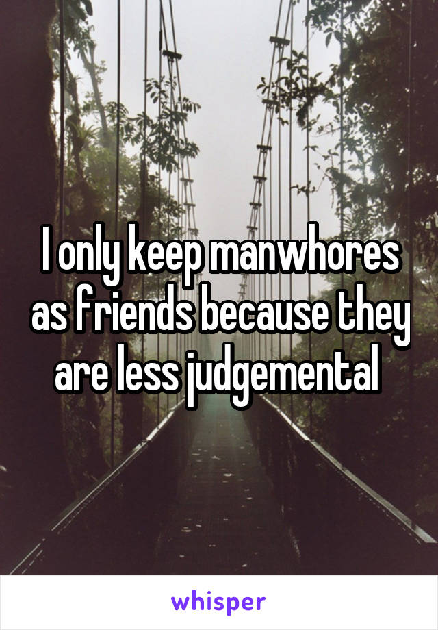 I only keep manwhores as friends because they are less judgemental 