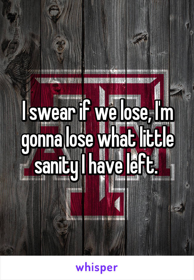 I swear if we lose, I'm gonna lose what little sanity I have left. 