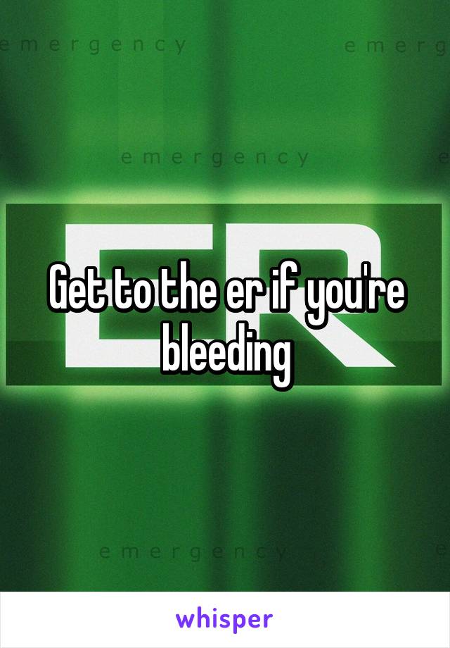 Get to the er if you're bleeding