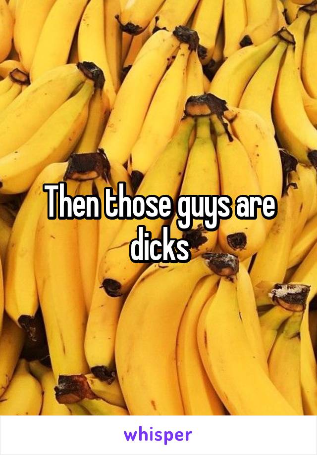 Then those guys are dicks