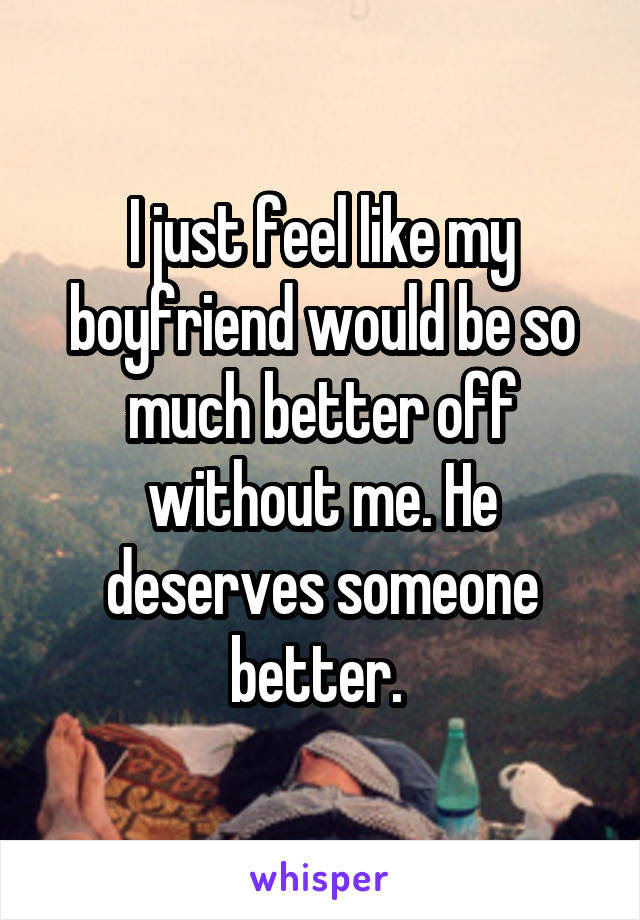 I just feel like my boyfriend would be so much better off without me. He deserves someone better. 