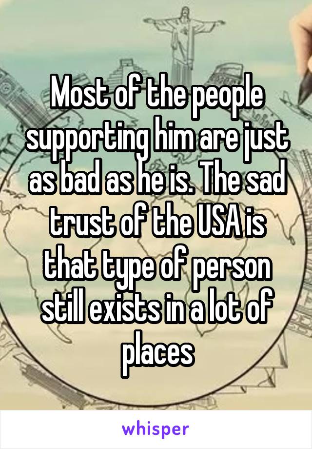 Most of the people supporting him are just as bad as he is. The sad trust of the USA is that type of person still exists in a lot of places