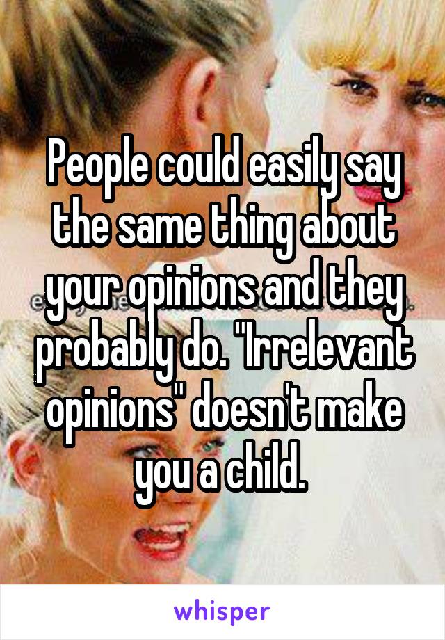 People could easily say the same thing about your opinions and they probably do. "Irrelevant opinions" doesn't make you a child. 