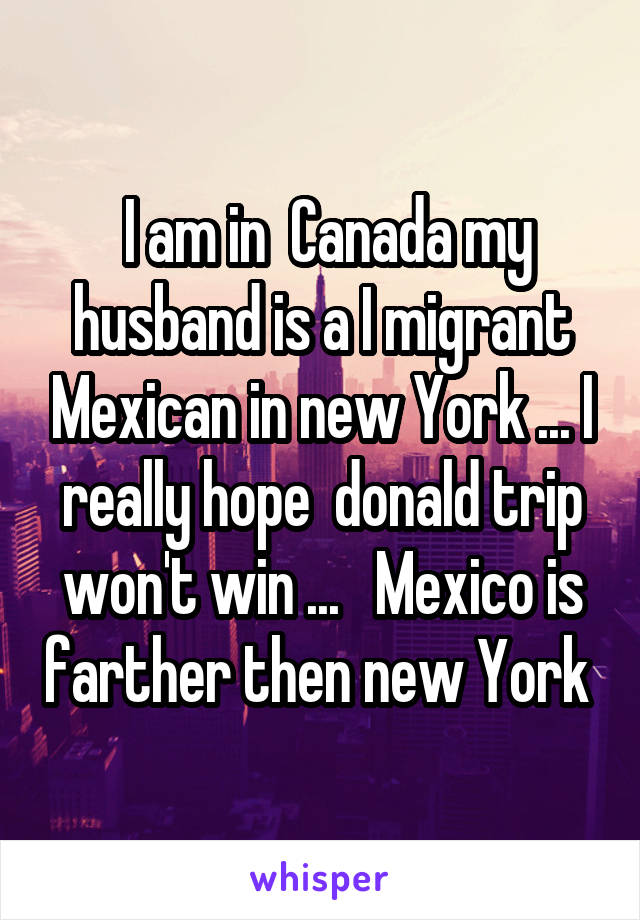  I am in  Canada my husband is a I migrant Mexican in new York ... I really hope  donald trip won't win ...   Mexico is farther then new York 
