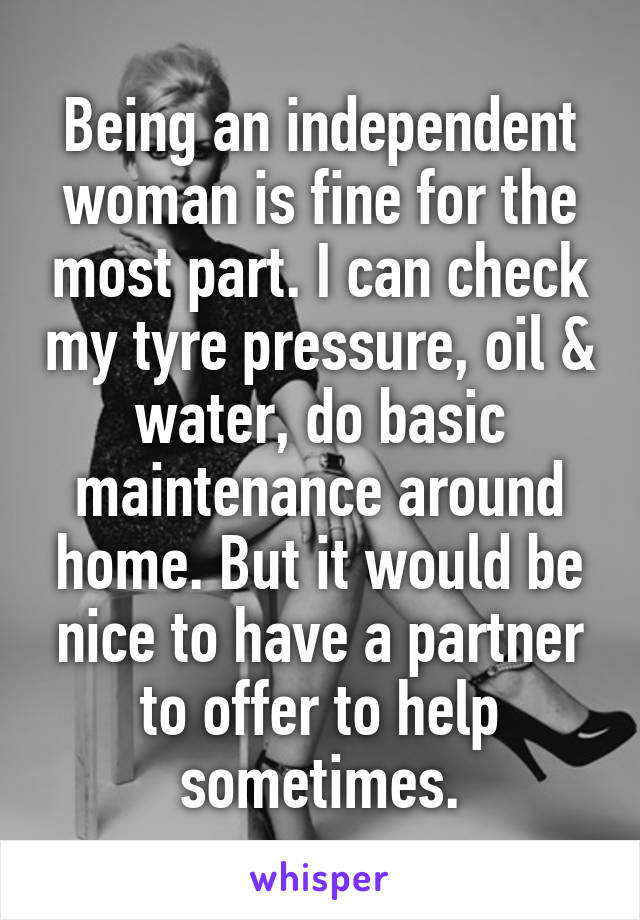 Being an independent woman is fine for the most part. I can check my tyre pressure, oil & water, do basic maintenance around home. But it would be nice to have a partner to offer to help sometimes.