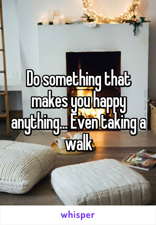 Do something that makes you happy anything... Even taking a walk
