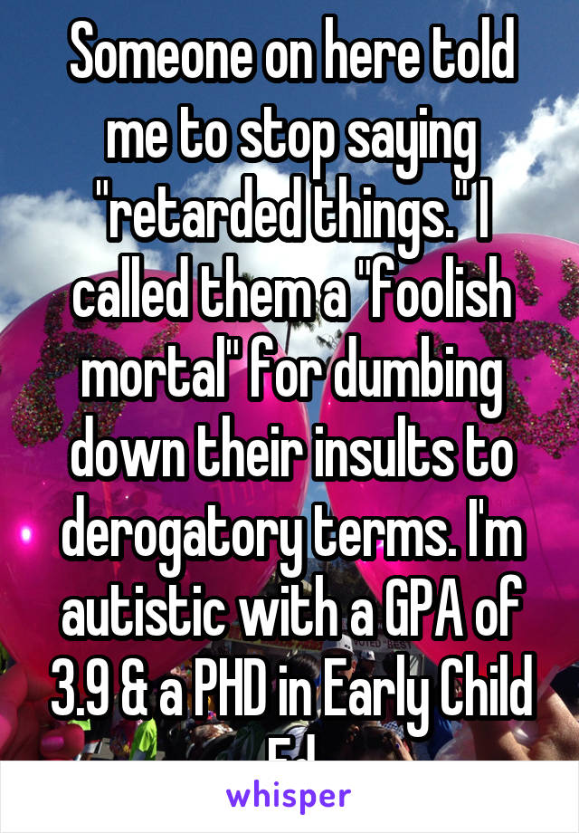 Someone on here told me to stop saying "retarded things." I called them a "foolish mortal" for dumbing down their insults to derogatory terms. I'm autistic with a GPA of 3.9 & a PHD in Early Child Ed