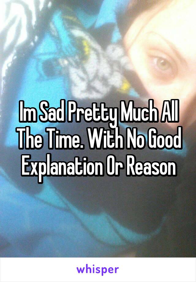Im Sad Pretty Much All The Time. With No Good Explanation Or Reason