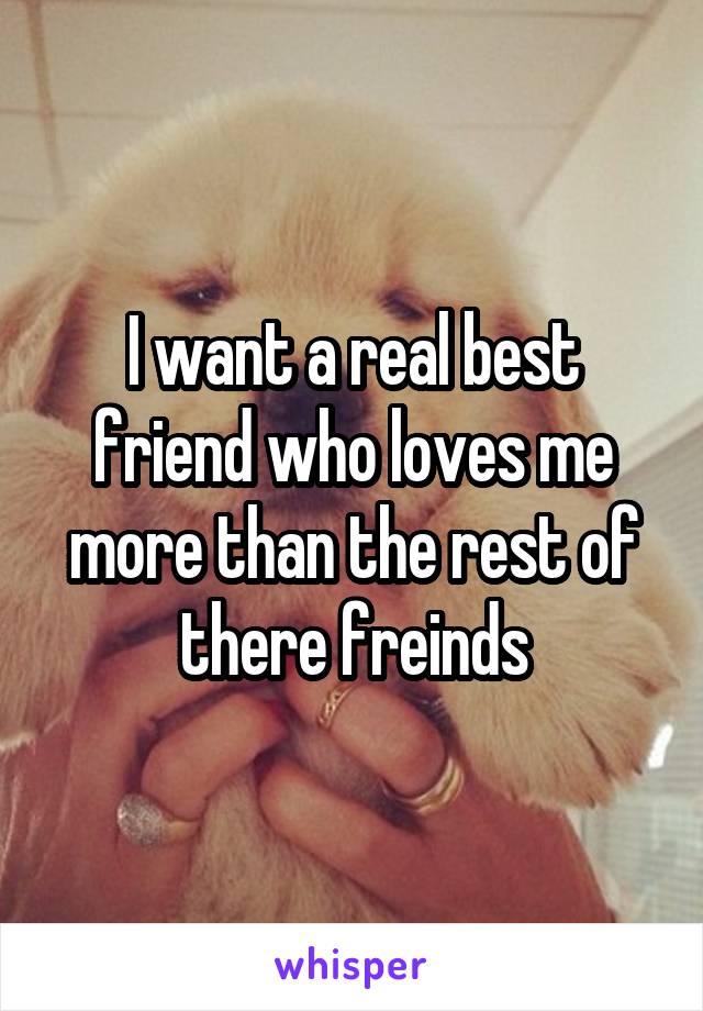 I want a real best friend who loves me more than the rest of there freinds